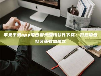 甘孜苹果手机app语音聊天赚钱软件下载：开启语音社交新收益模式